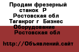 Продам фрезерный станок 6Р83. - Ростовская обл., Таганрог г. Бизнес » Оборудование   . Ростовская обл.